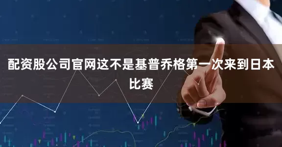 配资股公司官网这不是基普乔格第一次来到日本比赛