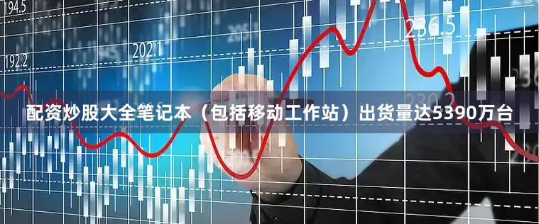 配资炒股大全笔记本（包括移动工作站）出货量达5390万台