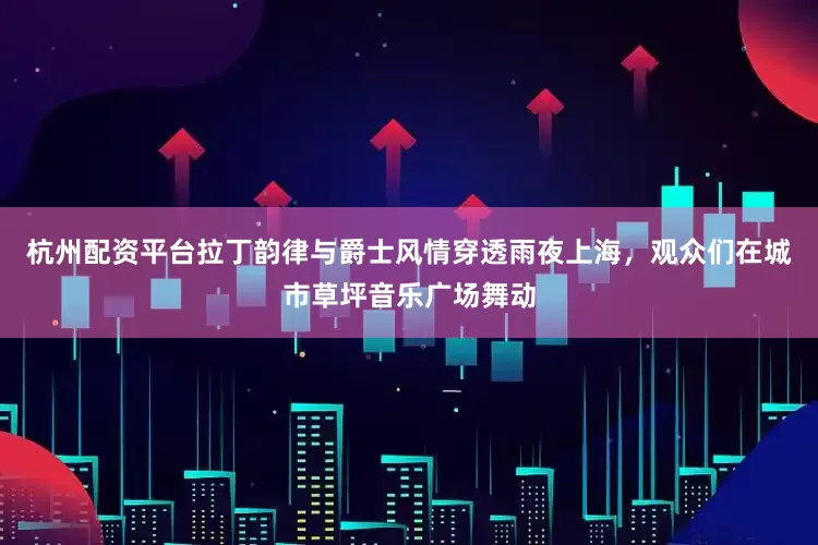 杭州配资平台拉丁韵律与爵士风情穿透雨夜上海，观众们在城市草坪音乐广场舞动