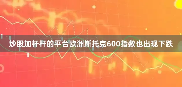 炒股加杆杆的平台欧洲斯托克600指数也出现下跌
