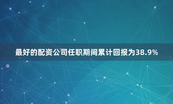 最好的配资公司任职期间累计回报为38.9%