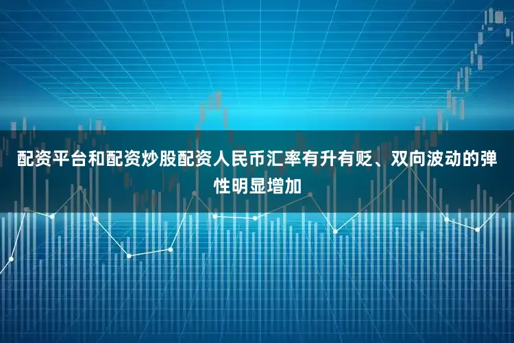 配资平台和配资炒股配资人民币汇率有升有贬、双向波动的弹性明显增加
