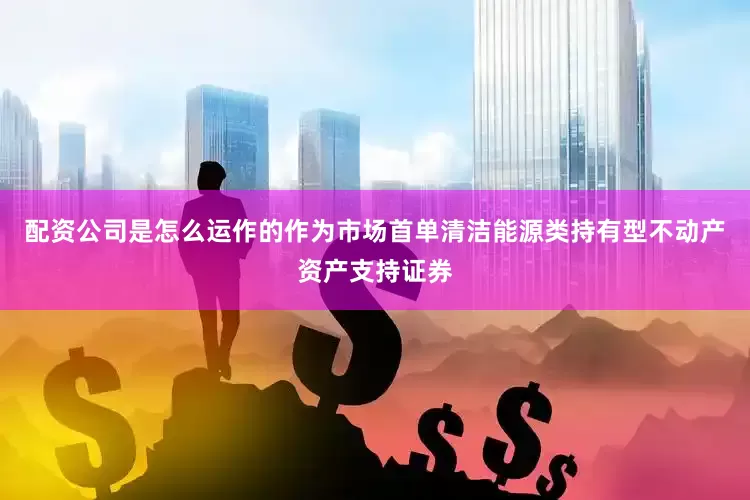 配资公司是怎么运作的作为市场首单清洁能源类持有型不动产资产支持证券