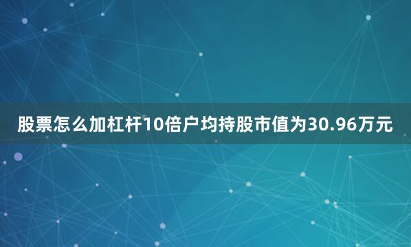 股票怎么加杠杆10倍户均持股市值为30.96万元
