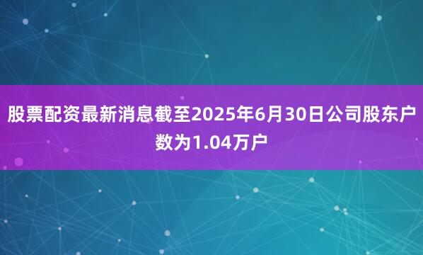 股票配资最新消息截至2025年6月30日公司股东户数为1.04万户