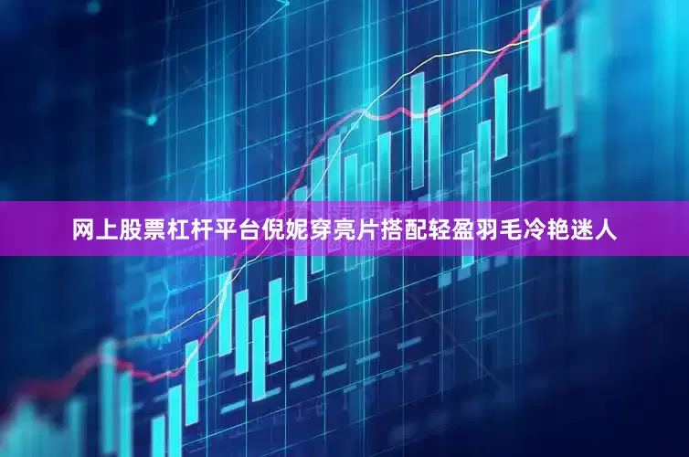 网上股票杠杆平台倪妮穿亮片搭配轻盈羽毛冷艳迷人
