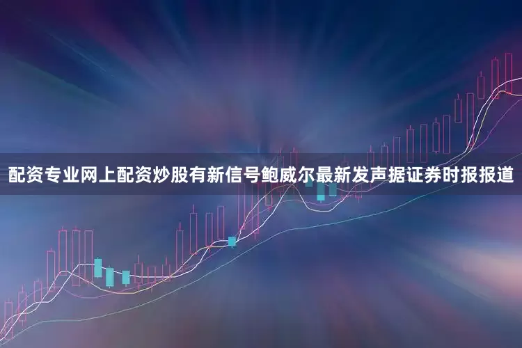配资专业网上配资炒股有新信号　　鲍威尔最新发声　　据证券时报报道
