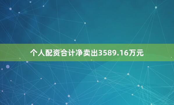 个人配资合计净卖出3589.16万元